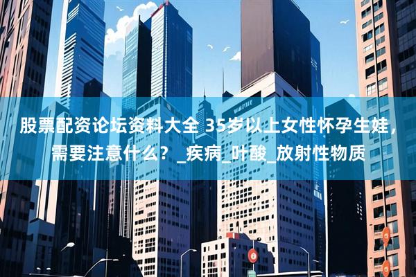股票配资论坛资料大全 35岁以上女性怀孕生娃，需要注意什么？_疾病_叶酸_放射性物质