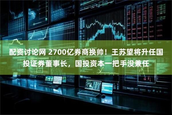 配资讨论网 2700亿券商换帅！王苏望将升任国投证券董事长，国投资本一把手没兼任