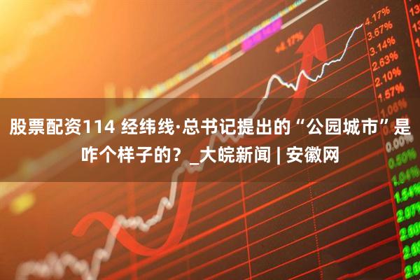 股票配资114 经纬线·总书记提出的“公园城市”是咋个样子的？_大皖新闻 | 安徽网