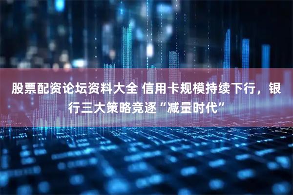 股票配资论坛资料大全 信用卡规模持续下行，银行三大策略竞逐“减量时代”