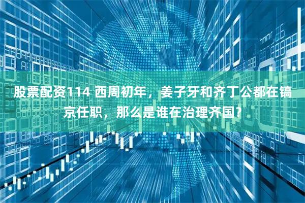 股票配资114 西周初年，姜子牙和齐丁公都在镐京任职，那么是谁在治理齐国？