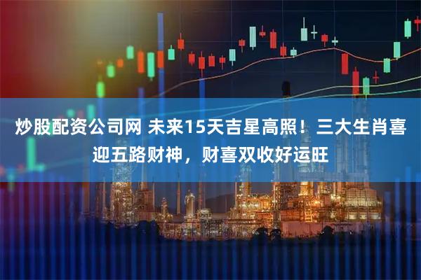 炒股配资公司网 未来15天吉星高照！三大生肖喜迎五路财神，财喜双收好运旺