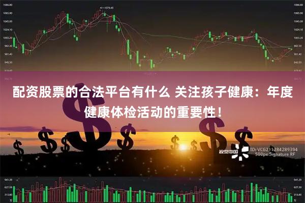 配资股票的合法平台有什么 关注孩子健康：年度健康体检活动的重要性！
