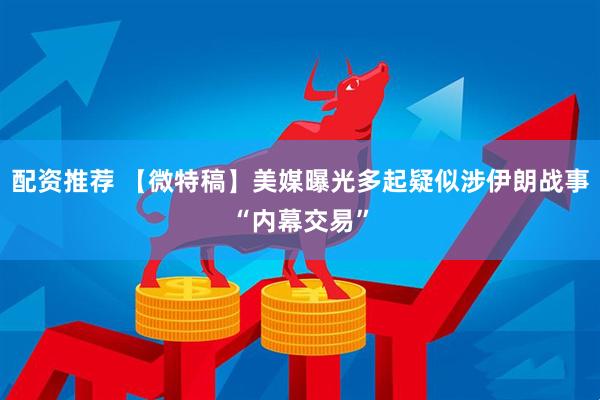 配资推荐 【微特稿】美媒曝光多起疑似涉伊朗战事“内幕交易”
