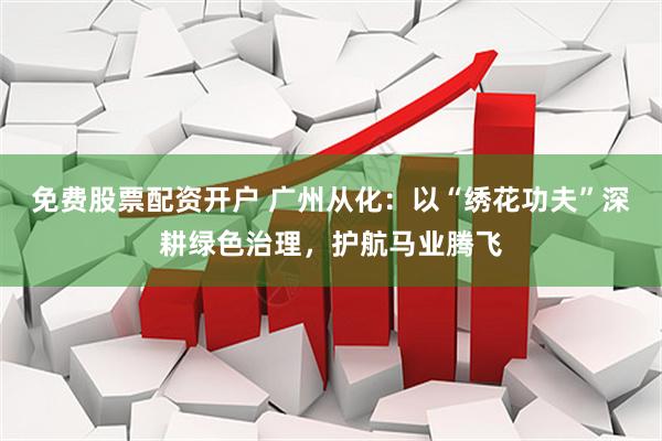 免费股票配资开户 广州从化：以“绣花功夫”深耕绿色治理，护航马业腾飞