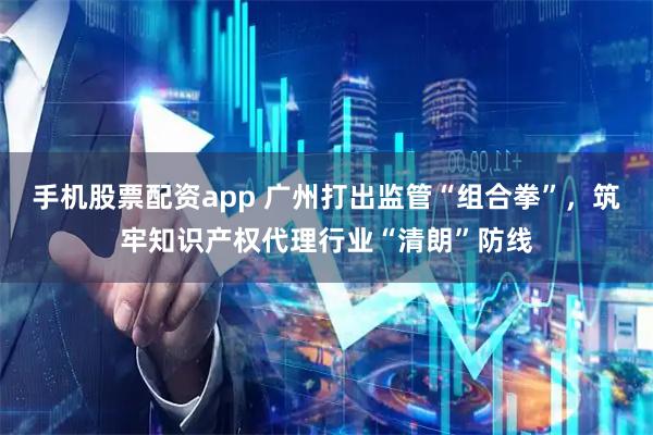 手机股票配资app 广州打出监管“组合拳”，筑牢知识产权代理行业“清朗”防线