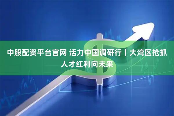 中股配资平台官网 活力中国调研行｜大湾区抢抓人才红利向未来