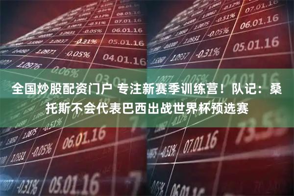 全国炒股配资门户 专注新赛季训练营！队记：桑托斯不会代表巴西出战世界杯预选赛