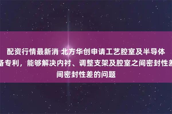 配资行情最新消 北方华创申请工艺腔室及半导体工艺设备专利，能够解决内衬、调整支架及腔室之间密封性差的问题